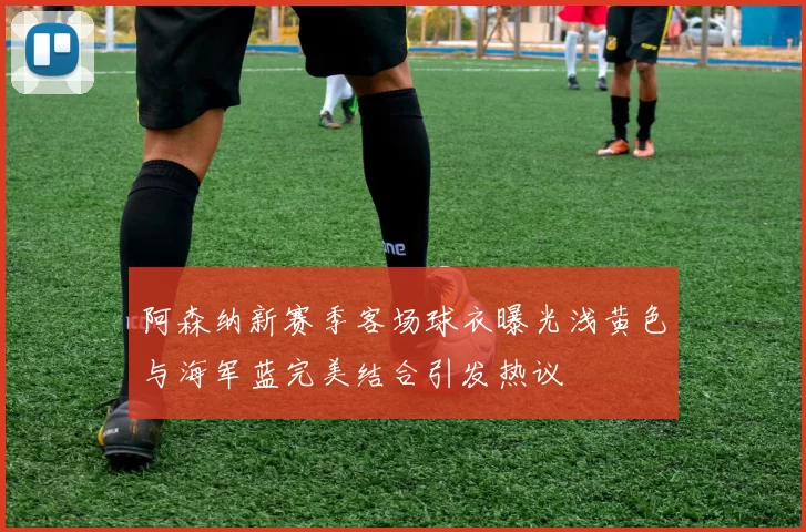 阿森纳新赛季客场球衣曝光浅黄色与海军蓝完美结合引发热议