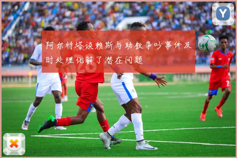 阿尔特塔谈赖斯与助教争吵事件及时处理化解了潜在问题