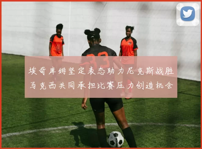 埃奇库姆坚定表态助力尼克斯战胜马克西共同承担比赛压力创造机会