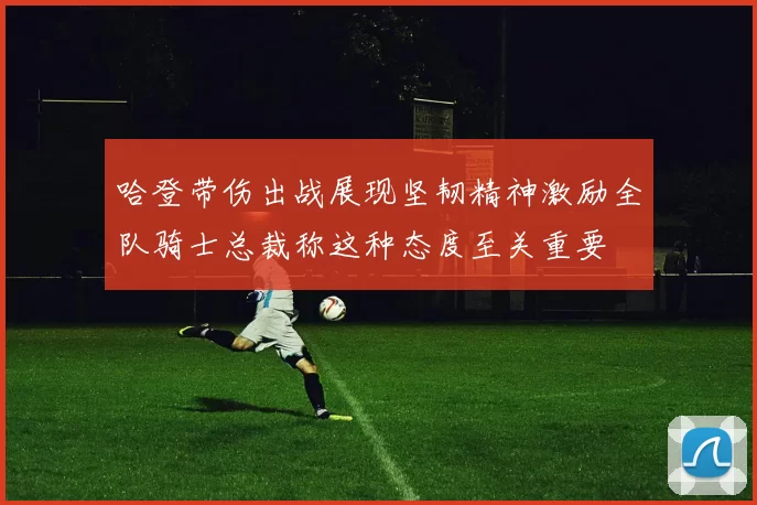 哈登带伤出战展现坚韧精神激励全队骑士总裁称这种态度至关重要