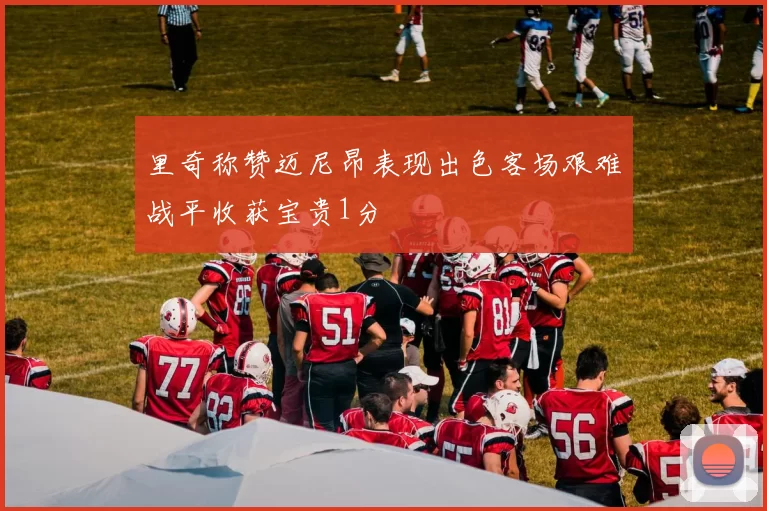 里奇称赞迈尼昂表现出色客场艰难战平收获宝贵1分