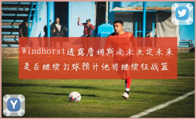 Windhorst透露詹姆斯尚未决定未来是否继续打球预计他将继续征战篮球赛场