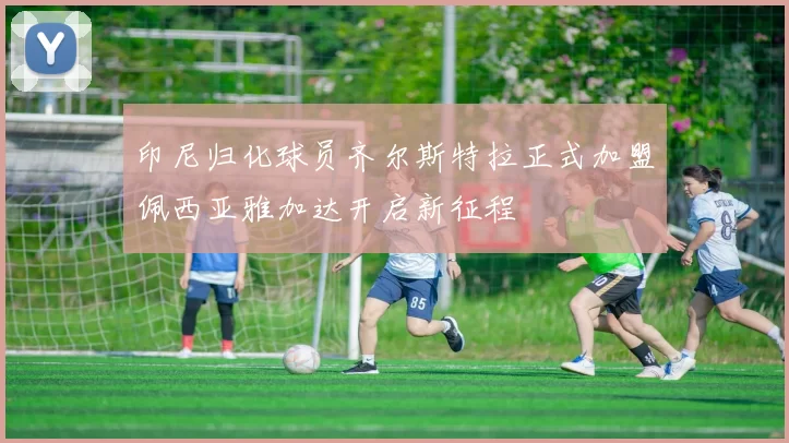 印尼归化球员齐尔斯特拉正式加盟佩西亚雅加达开启新征程