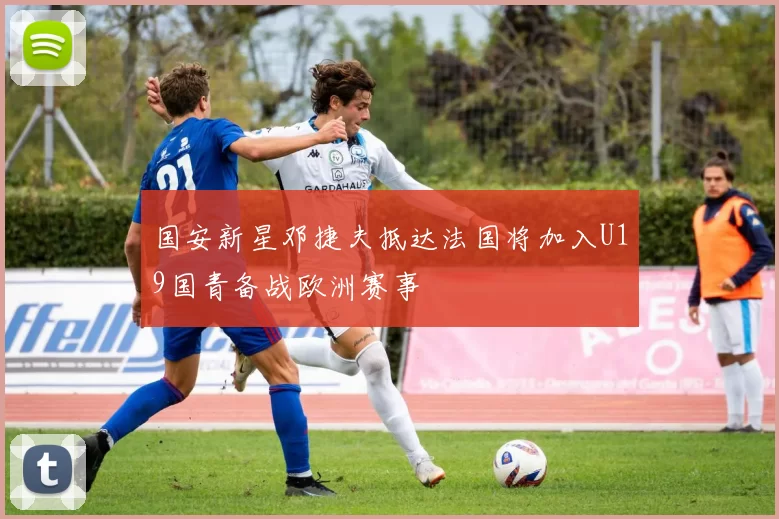 国安新星邓捷夫抵达法国将加入U19国青备战欧洲赛事