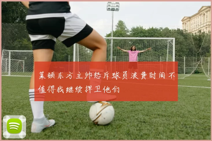 莱顿东方主帅怒斥球员浪费时间不值得我继续捍卫他们