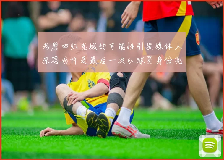 老詹回归克城的可能性引发媒体人深思或许是最后一次以球员身份亮相