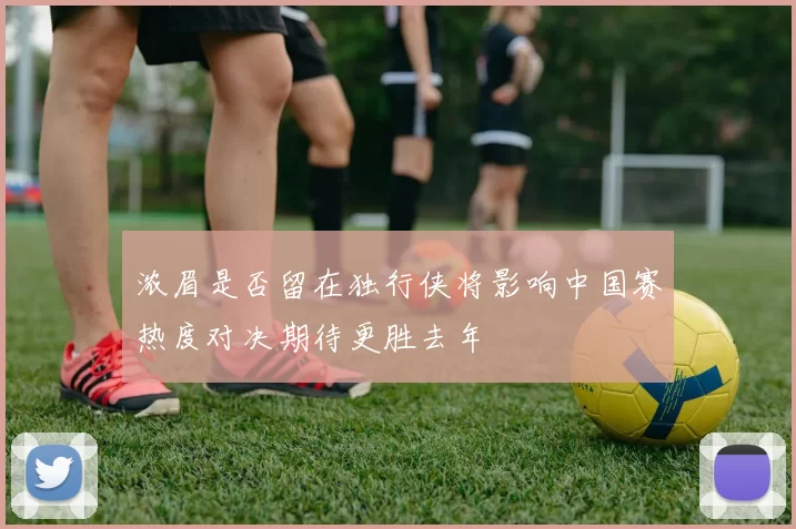 浓眉是否留在独行侠将影响中国赛热度对决期待更胜去年