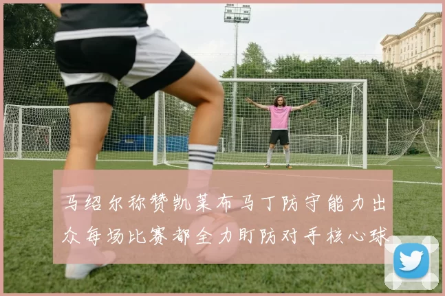马绍尔称赞凯莱布马丁防守能力出众每场比赛都全力盯防对手核心球员